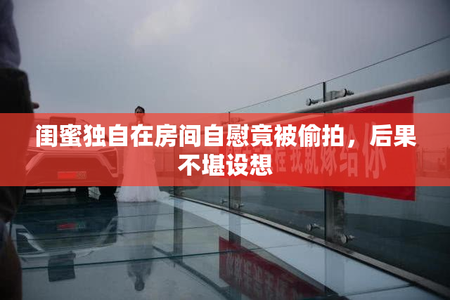 闺蜜独自在房间自慰竟被偷拍，后果不堪设想