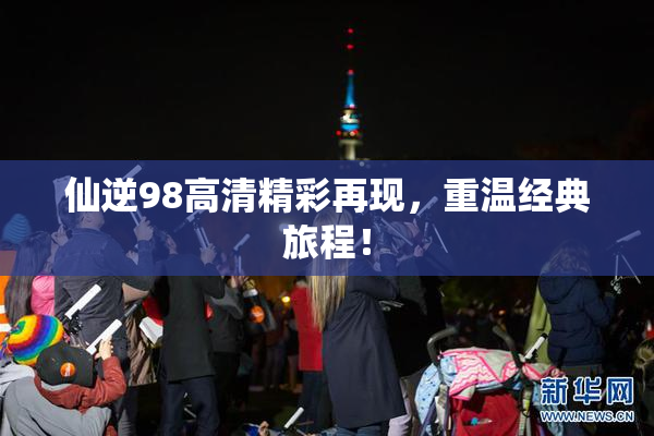 仙逆98高清精彩再现，重温经典旅程！