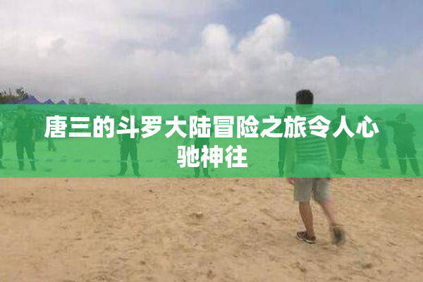 唐三的斗罗大陆冒险之旅令人心驰神往