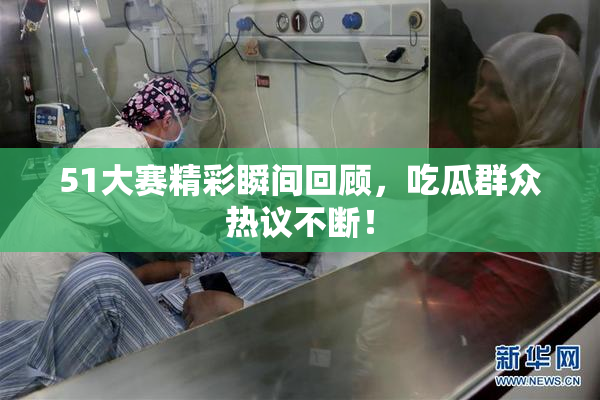51大赛精彩瞬间回顾，吃瓜群众热议不断！