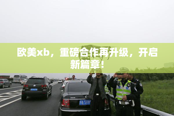 欧美xb，重磅合作再升级，开启新篇章！