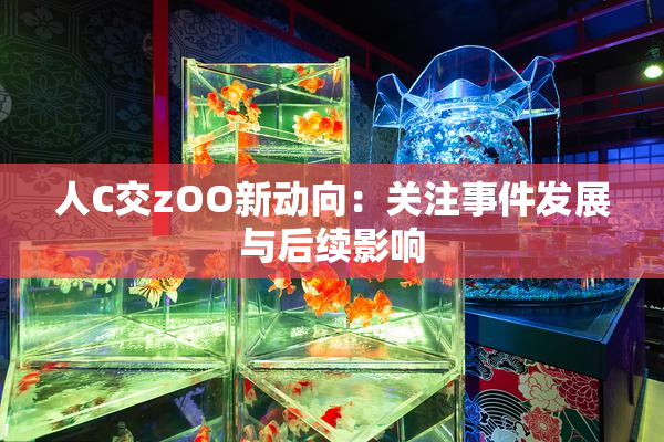 人C交zOO新动向：关注事件发展与后续影响