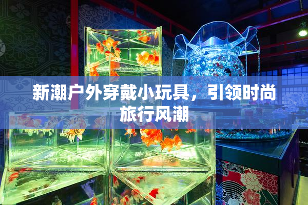 新潮户外穿戴小玩具，引领时尚旅行风潮