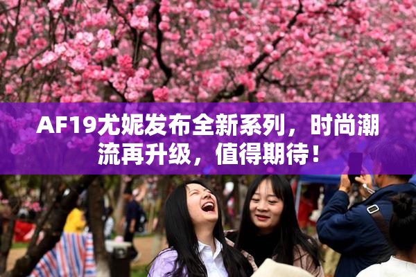 AF19尤妮发布全新系列，时尚潮流再升级，值得期待！