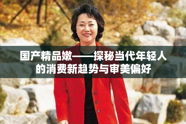国产精品嫩——探秘当代年轻人的消费新趋势与审美偏好