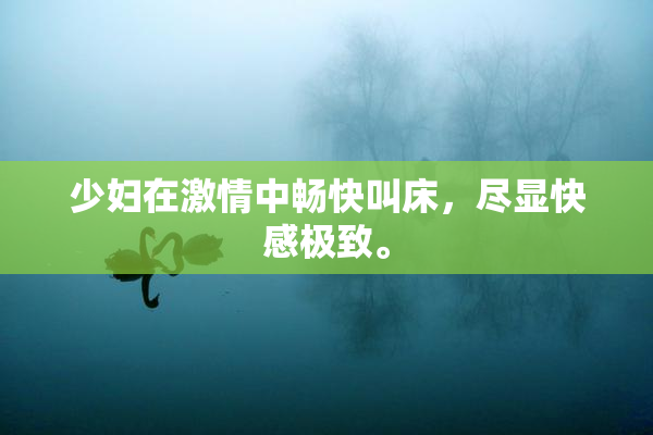 少妇在激情中畅快叫床，尽显快感极致。