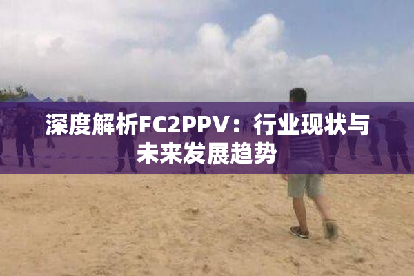 深度解析FC2PPV：行业现状与未来发展趋势