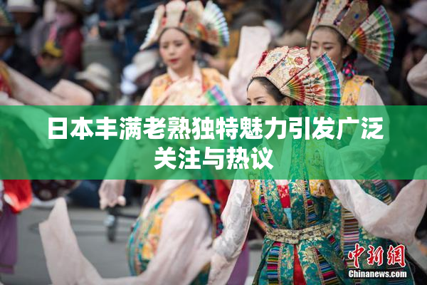 日本丰满老熟独特魅力引发广泛关注与热议