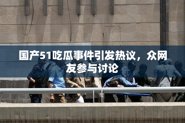国产51吃瓜事件引发热议，众网友参与讨论