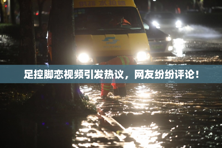 足控脚恋视频引发热议，网友纷纷评论！