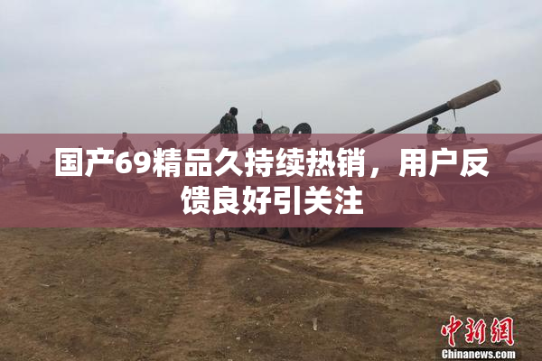 国产69精品久持续热销，用户反馈良好引关注