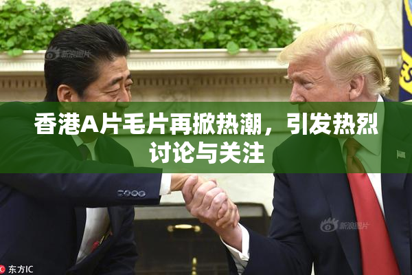 香港A片毛片再掀热潮，引发热烈讨论与关注