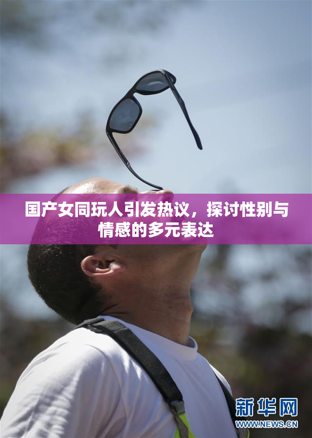 国产女同玩人引发热议，探讨性别与情感的多元表达
