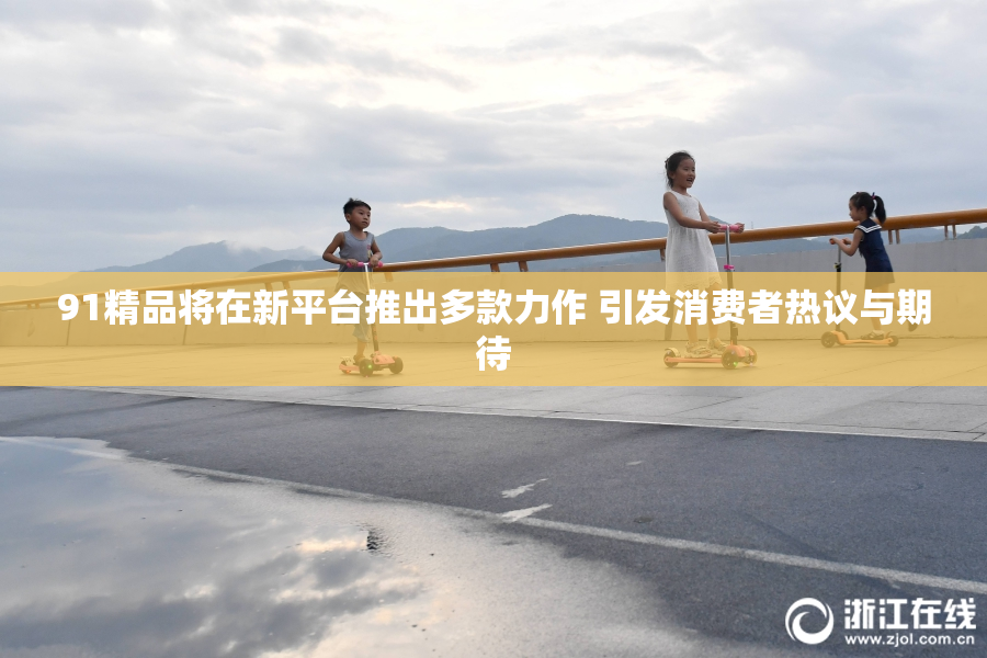 91精品将在新平台推出多款力作 引发消费者热议与期待