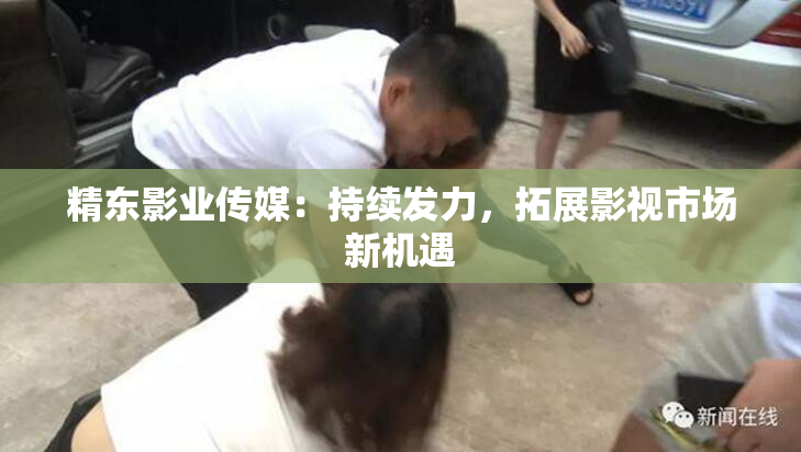 精东影业传媒：持续发力，拓展影视市场新机遇