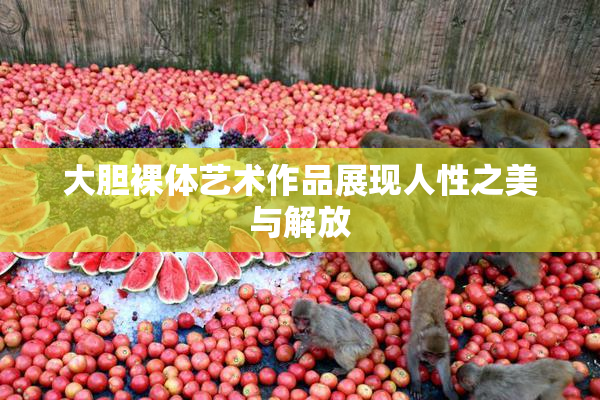 大胆裸体艺术作品展现人性之美与解放