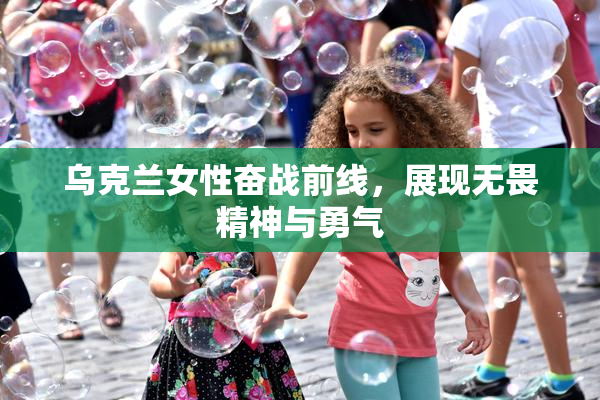 乌克兰女性奋战前线，展现无畏精神与勇气