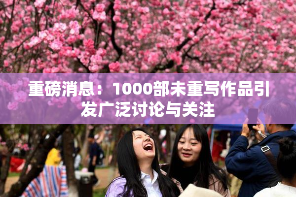 重磅消息：1000部未重写作品引发广泛讨论与关注