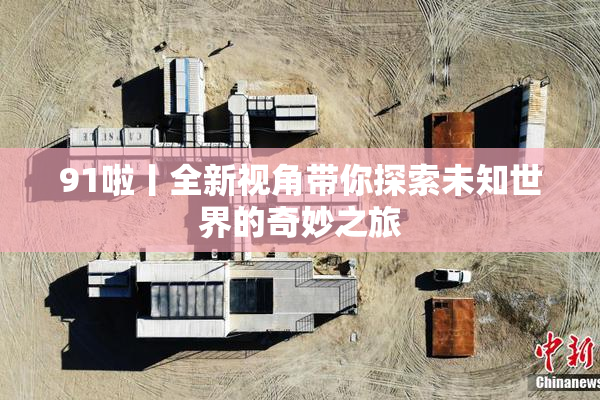 91啦丨全新视角带你探索未知世界的奇妙之旅