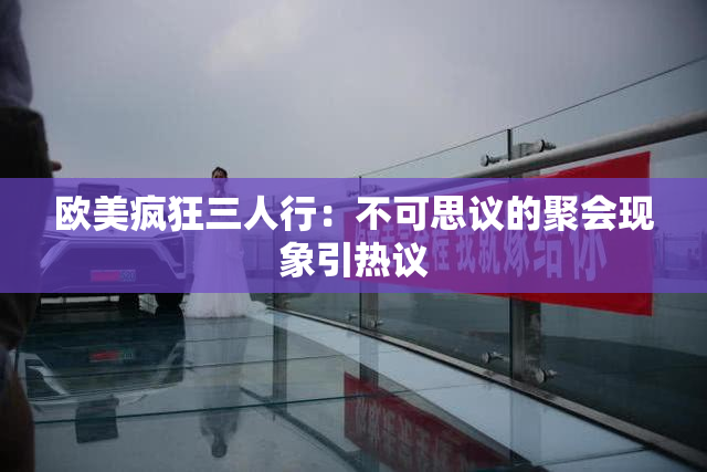 欧美疯狂三人行：不可思议的聚会现象引热议