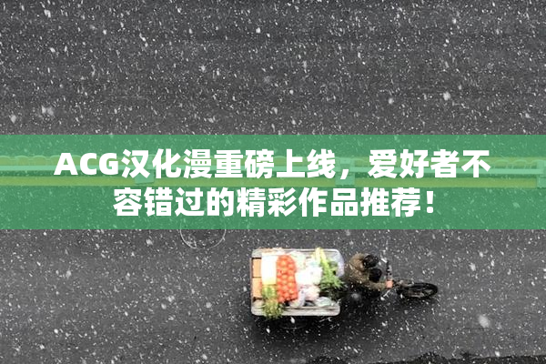 ACG汉化漫重磅上线，爱好者不容错过的精彩作品推荐！